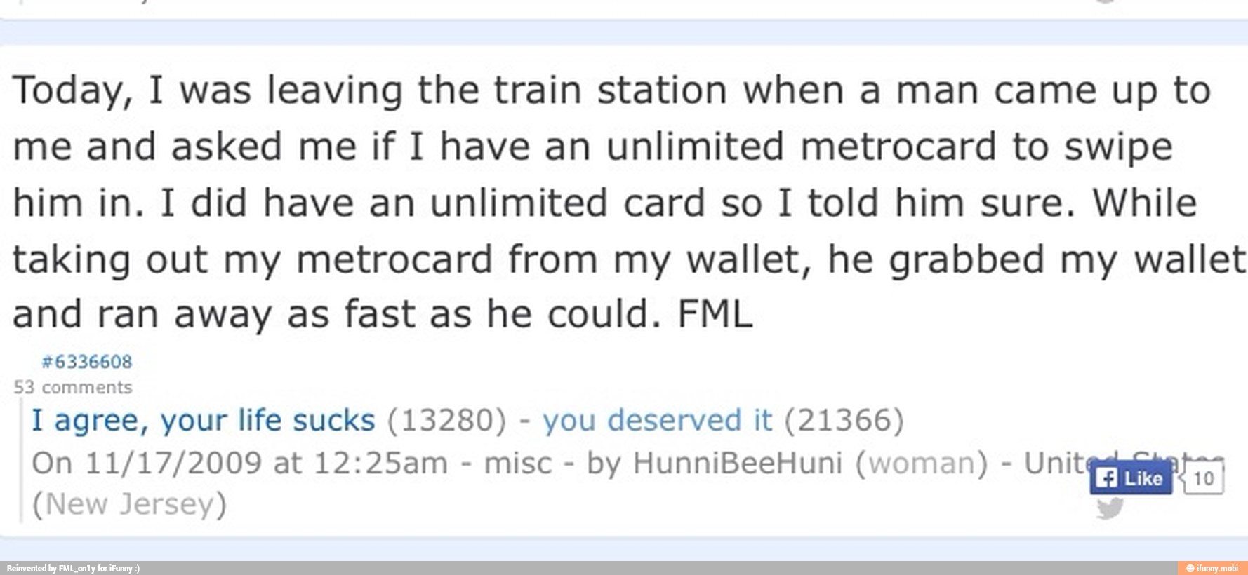 Today, I was leaving the train station when a man came up to
me and asked me if I have an unlimited metrocard to swipe
him in. I did have an unlimited card so I told him sure. While
taking out my metrocard from my wallet, he grabbed my wallet
and ran away as fast as he could. FML
#6336608
I agree, your life sucks (13280) you deserved it (21366)
misc
by HunniBeeHuni (woman) Unit io'