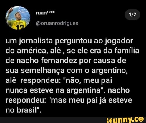 um jornalista perguntou ao jogador do américa, alê , se ele era da família de nacho fernandez por causa de sua semelhança com o argentino, alê respondeu: "não, meu pai
nunca esteve na argentina". nacho respondeu: "mas meu pai já esteve no brasil".