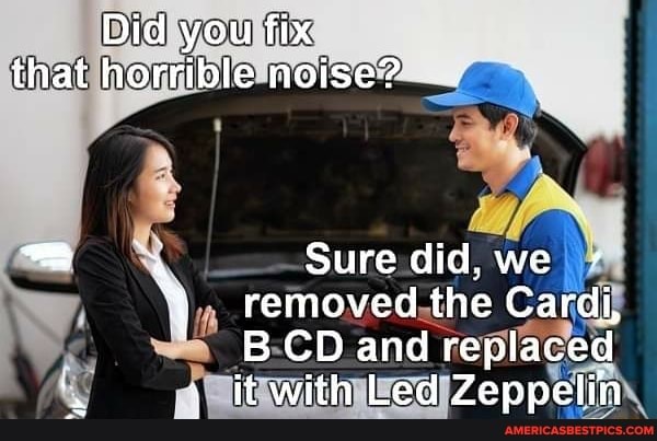 Did you fix that horrible noise?
Sure did, we removed the Cardi,
BCD and replaced au it with Led Zeppelin