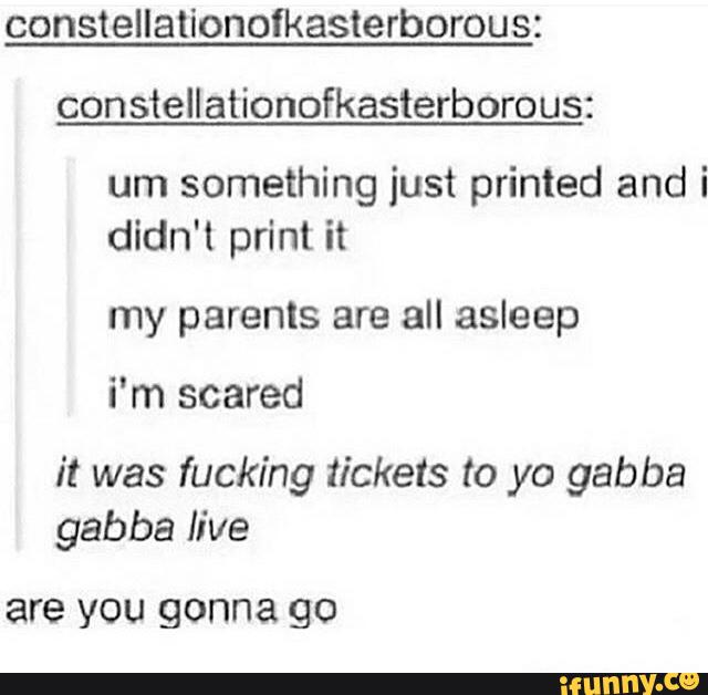 constellationofkasterborous:
con steIlationofkasterborous:
um something just printed and i
didn't print it
my parents are all asleep
i’m scared
it was fucking tickets to yo gabba
gabba live
are VOU gonna go
