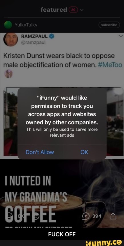 featured
Kristen Dunst wears black to oppose male objectification of women. #Meloo
"Funny" would like permission to track you across apps and websites
owned by other companies.
This will only be used to serve more relevant ads
Don't Allow OK
NUTTED IN MY GRANDMA'S
COFFEE
om
FUCK OFF - FUCK OFF