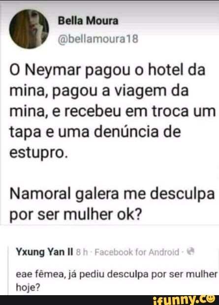 O Neymar pagou o hotel da
mina, pagou a viagem da
mina, e recebeu em troca um
tapa e uma denúncia de
estupro.
Namoral galera me desculpa
por ser mulher ok?
eae fêmea, já pediu desculpa por ser mulher
hoje?