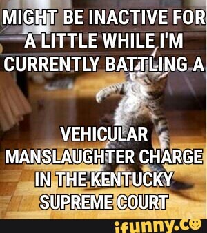 MIGHT BE INACTIVE FOR ALITTLE WHILE I'M CURRENTLY BAT-TLING A
VEHICULAR MANSLAUGHTER CHARGE IN THE KENTUCKY SUPREME COURT