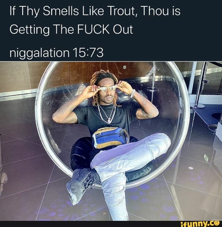 If Thy Smells Like Trout, Thou is
Getting The FUCK Out
niggalation 15:73