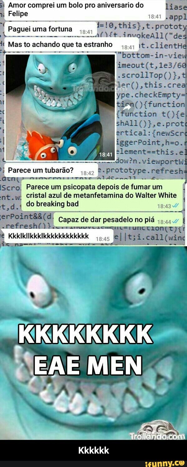 si Amor comprei um bolo pro aniversario do liase
11
Felipe
A
Paguel ums fOrrune a
chando que ta estranho
I\t.clientH
der(),this.crea
tien(){function
5
18:42
B"prototype. refresh
QI eeserereernae onte ana
2
[Scro, Parece um psicopata depois de fumar um
o
cristal azul de metanfetamina do Walter White
1
tod.
4
erPoint&&(d, Capaz de dar pesadelo no pia - Kkkkkk