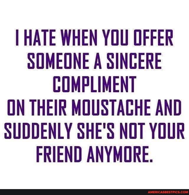 I HATE WHEN YOU OFFER SOMEONE A SINCERE COMPLIMENT ON THEIR MOUSTAGHE AND SUDDENLY SHE'S NOT YOUR FRIEND ANYMORE.