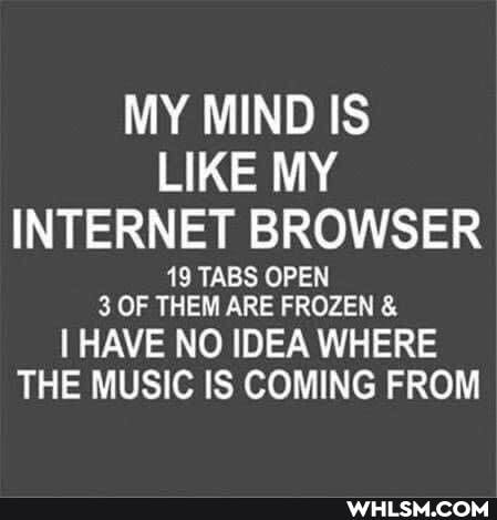 MY MIND IS LIKE MY INTERNET BROWSER
19 TABS OPEN
3 OF THEM ARE FROZEN &
I HAVE NO IDEA WHERE THE MUSIC IS COMING FROM