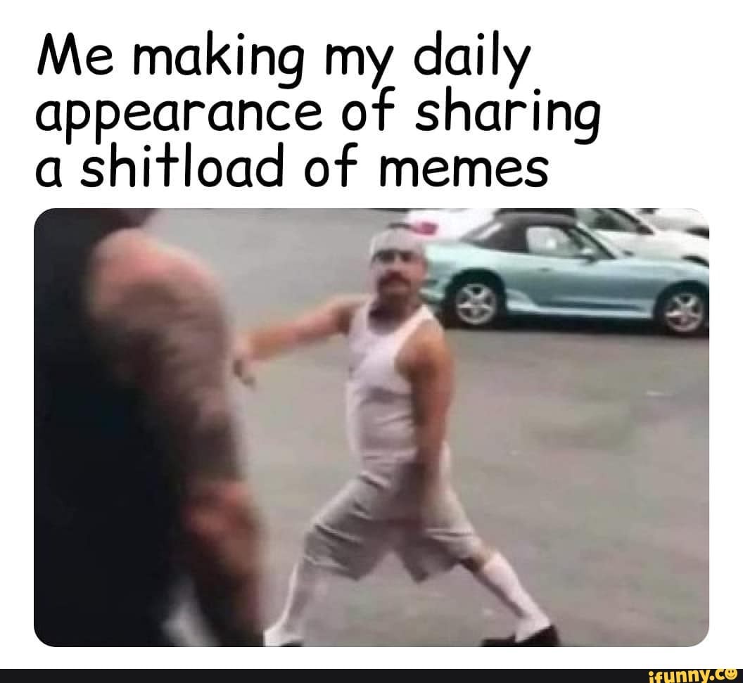 Me making my daily appearance of sharing
a shitload of memes