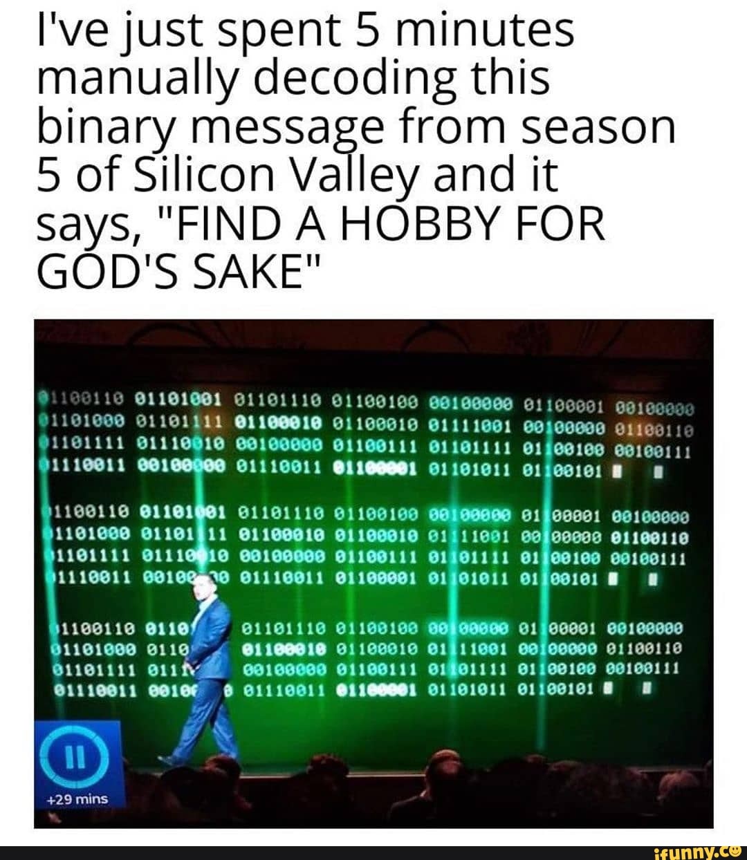 I've just spent 5 minutes manually decoding this binary message from season
5 of Silicon Valley and it says, "FIND A HOBBY FOR GOD'S SAKE"
1101000 @1161911 61100010 01111001 e1100110
Of
@1101111