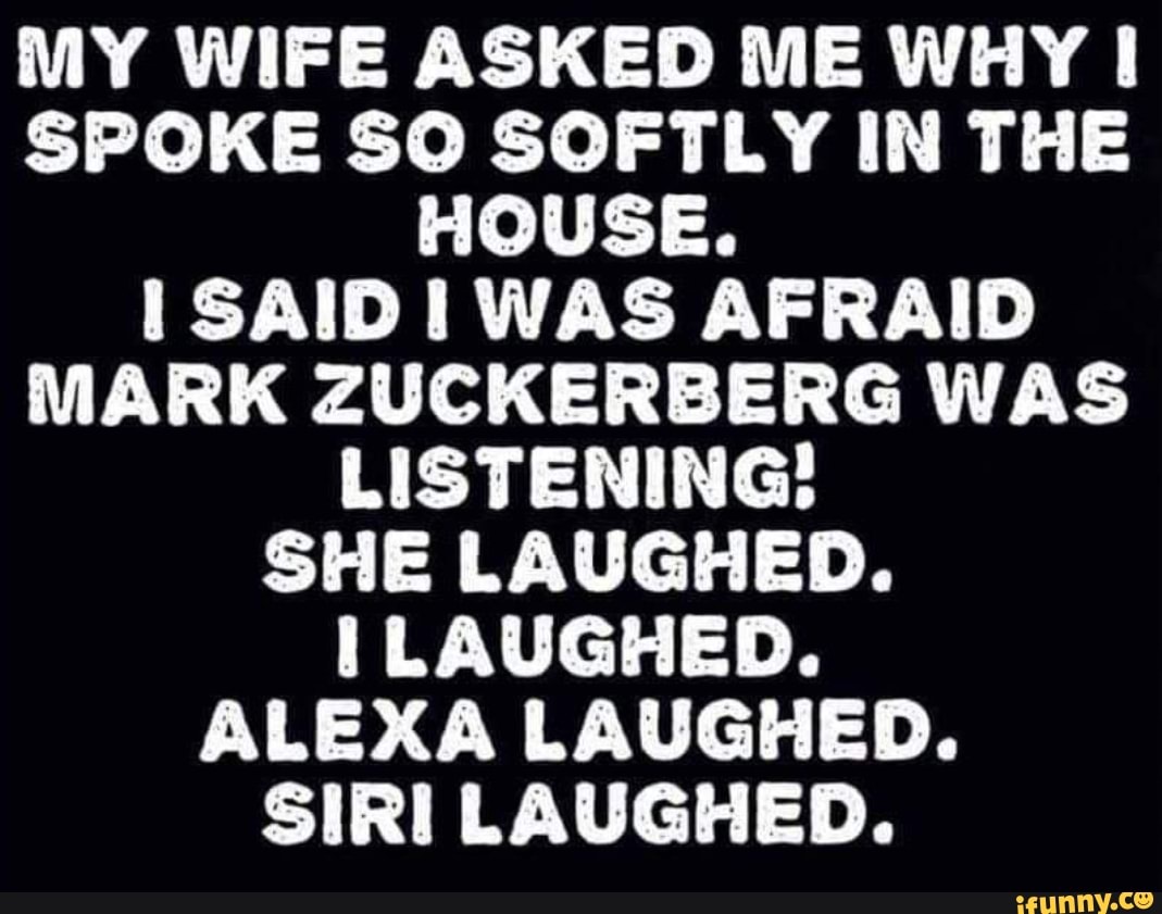 MY WIFE ASKED ME WHY SPOKE SO SOFTLY IN THE HOUSE.
SAID WAS AFRAID MARK ZUCKERBERG WAS LISTENING!
SHE LAUGHED.
LAUGHED.
ALEXA LAUGHED.
SURE LAUGHED.