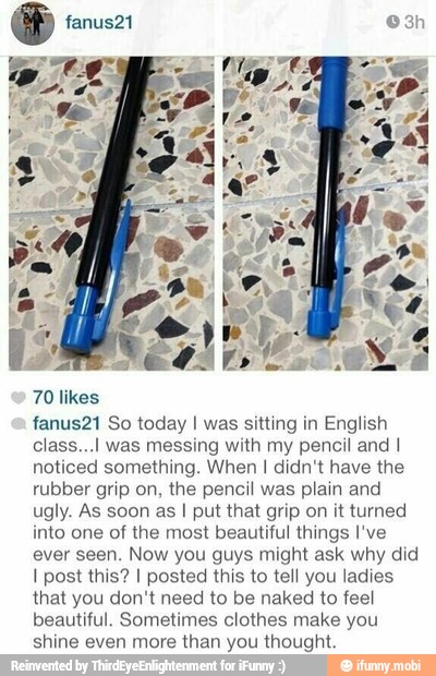 70 likes
fanus21 So today I was sitting in English
class...l was messing with my pencil and I
noticed something. When I didn't have the
rubber grip on, the pencil was plain and
ugly. As soon as I put that grip on it turned
into one of the most beautiful things I've
ever seen. Now you guys might ask why did
I post this? I posted this to tell you ladies
that you don't need to be naked to feel
beautiful. Sometimes clothes make you
shine even more than you thought.