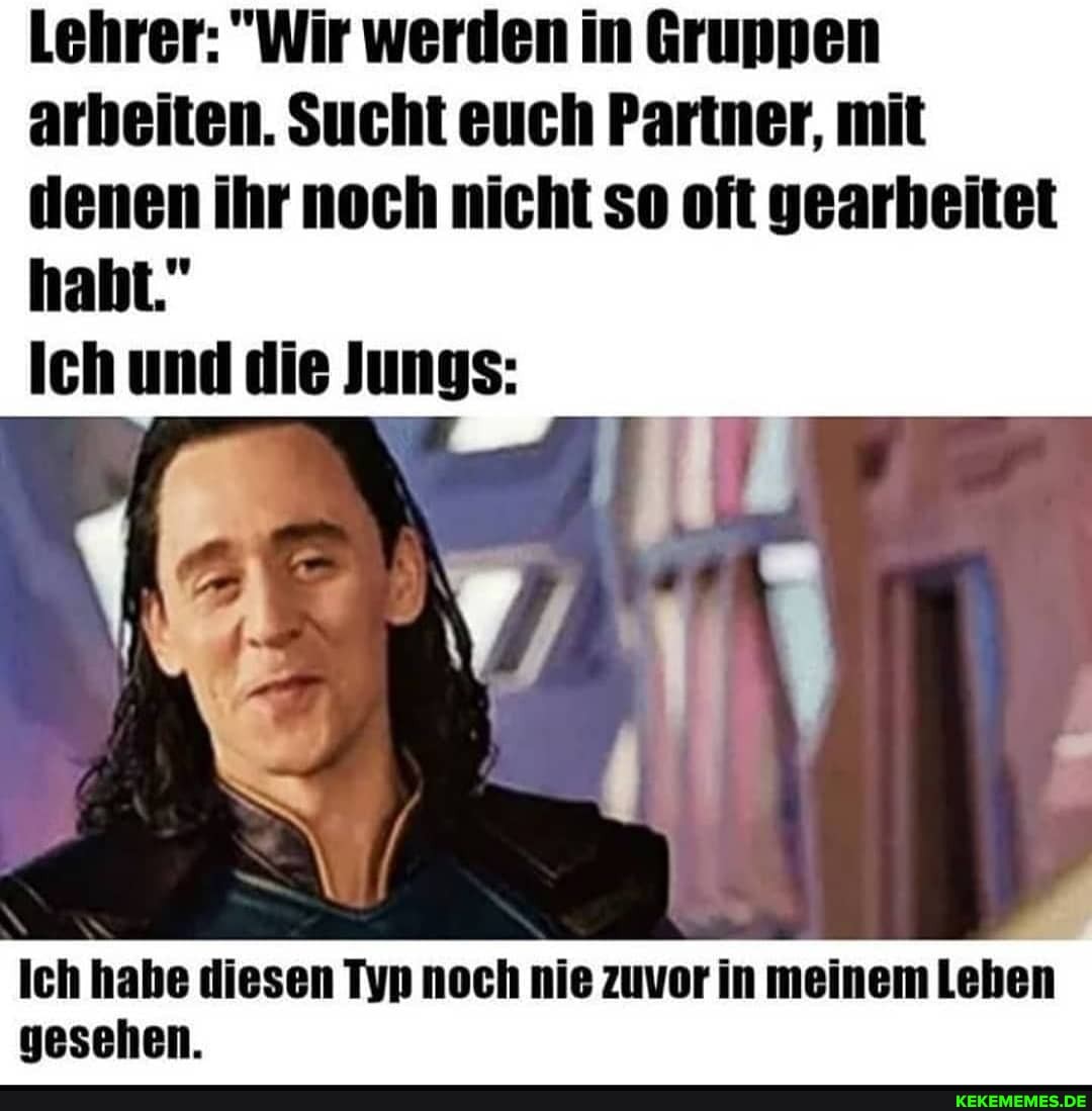 Lehrer: "Wir werden in Gruppen arbeiten. Sucht euch Partner, mit denen ihr noch nicht so oft gearheitet
Ich und die Jungs:
Ich habe diesen Typ noch nie zuvor in meinem Leben gesehen.