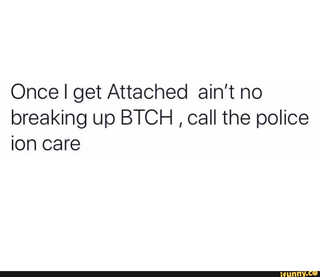 Once I get Attached ain't no
breaking up BTCH call the police
ion care