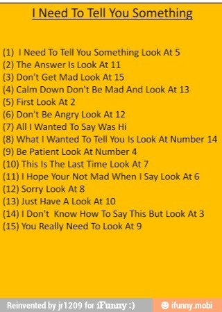 I Need To Tell You Something
(1) 1 Need To Tell You Something Look At 5
(2) The Answer Is Look At 11
(3) Don't Get Mad Look At 15
(4) Calm Down Don't Be Mad And Look At 13
(5) First Look At 2
(6) Don't Be Angry Look At 12
(7) All Wanted To Say Was Hi
I Wanted To Tell You Is Look At Number 14
(9) Be Patient Look At Number 4
(10) This Is The Last Time Look At 7
(11) 1 Hope Your Not Mad When I Say Look At 6
(12) Sorry Look At 8
(23) Just Have A Look At 10
(14) I Don't Know How To Say This But Look At 3
(15) You Really Need To Look At 9
