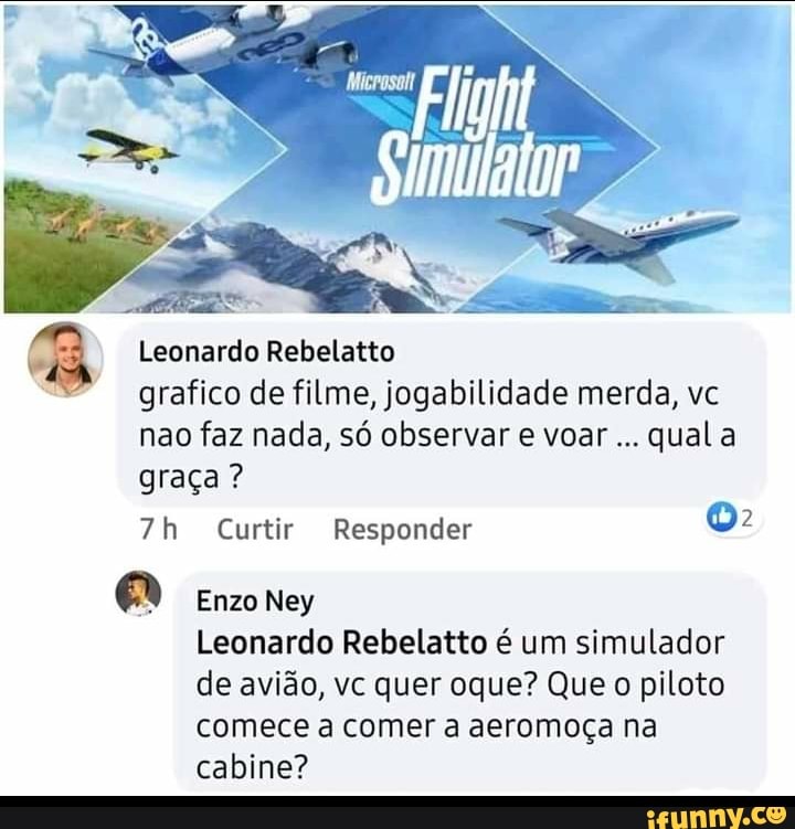 Leonardo Rebelatto
grafico de filme, jogabilidade merda, vc nao faz nada, só observar e voar qual a graça ?
Curtir Responder
Enzo Ney
Leonardo Rebelatto é um simulador de avião, vc quer oque? Que o piloto comece a comer a aeromoça na cabine?