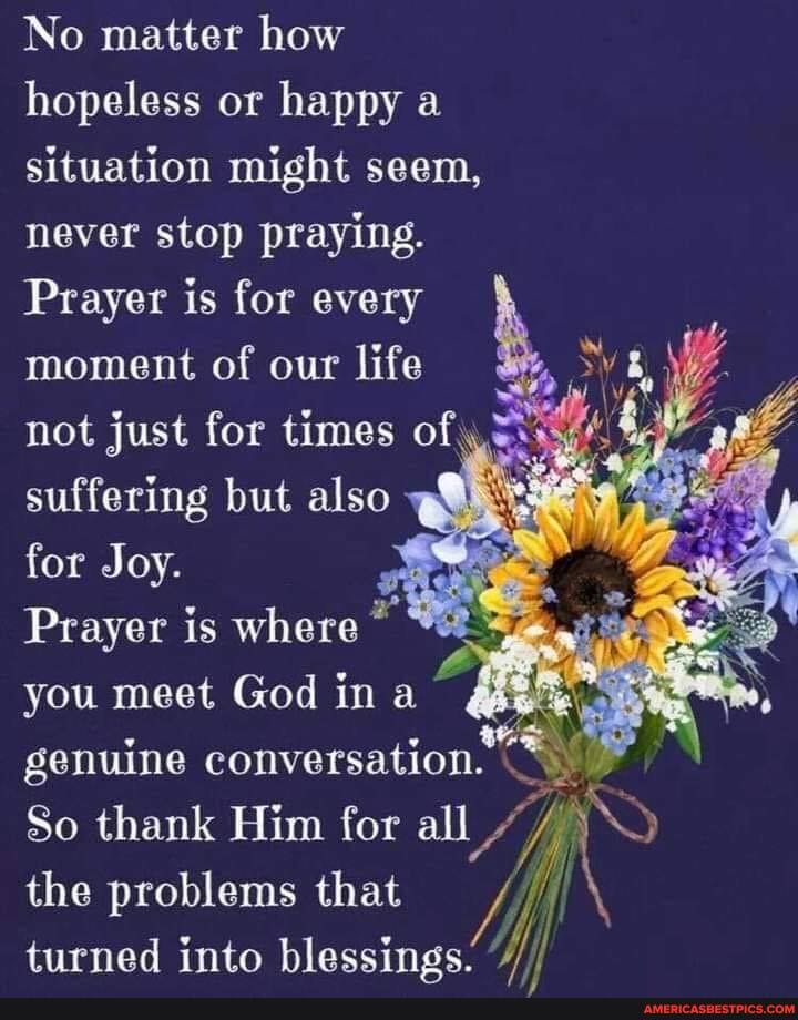 No matter how hopeless or happy a situation might seem, never stop praying.
Prayer is for every moment of our life not just for times of suffering but also for Joy.
Prayer is where" you meet God ina genuine conversation.
So thank Him for all the problems that turned into blessings.