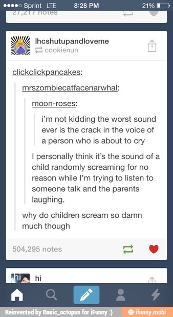 Sprint IGF
i'm not kidding the worst sound
ever is the crack in the voice of
a person who is about to cry
I personally think it's the sound of a
child randomly screaming for no
reason while l'm trying to listen to
someone talk and the parents
laughing
why do children scream so damn
much though