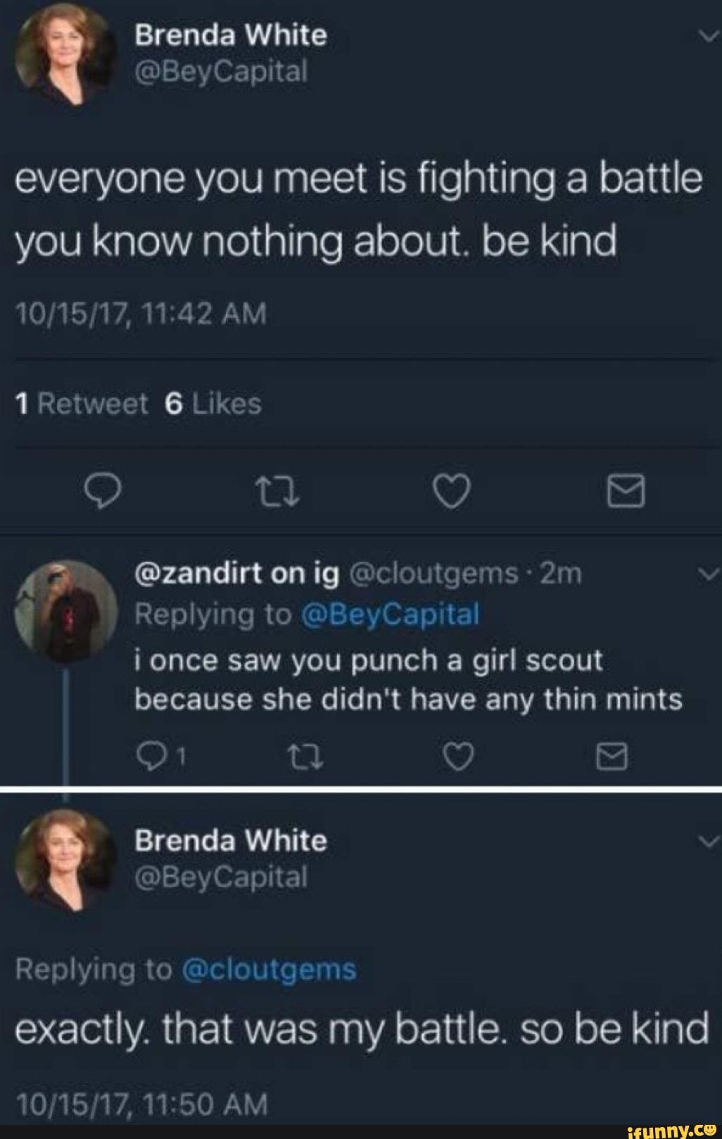 Brenda White
Bey Capital
everyone you meet is fighting a battle you know nothing about. be kind
AM
1 Retweet 6 Likes
tl
AG @zandirt on ig @cloutgems:
Replying to @BeyCapital once saw you punch a girl scout because she didn't have any thin mints
A Brenda White
@BeyCapital
Replying to @cloutgems
exactly. that was my battle. so be kind
AM