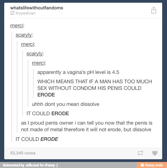 apparently a vagina's pH level is 4.5
WHICH MEANS THAT IF A MAN HAS TOO MUCH
SEX WITHOUT CONDOM HIS PENIS COULD
ERODE
uhhh dont you mean dissolve
IT COULD ERODE
as I proud penis owner i can tell you now that the penis is
not made of metal therefore it will not erode, but dissolve
IT COULD ERODE