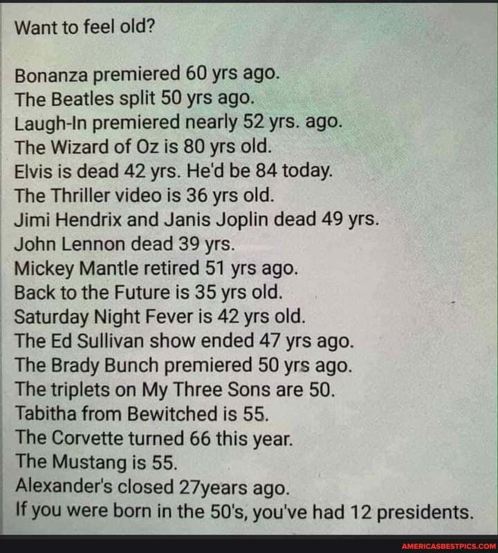 Want to feel old?
Bonanza premiered 60 yrs ago.
The Beatles split SO yrs ago.
Laugh-In premiered nearly 52 yrs. ago.
The Wizard of Oz is 80 yrs old.
Elvis is dead 42 yrs. He'd be 84 today.
The Thriller video is 36 yrs old.
Jimi Hendrix and Janis Joplin dead 49 yrs.
John Lennon dead 39 yrs.
Mickey Mantle retired 51 yrs ago.
Back to the Future is 35 yrs old.
Saturday Night Fever is 42 yrs old.
The Ed Sullivan show ended 47 yrs ago.
The Brady Bunch premiered SO yrs ago.
The triplets on My Three Sons are 50.
Tabitha from Bewitched is 55.
The Corvette turned 66 this year.
The Mustang is 55.
Alexander's closed 27years ago.
If you were born in the 50's, you've had 12 presidents.