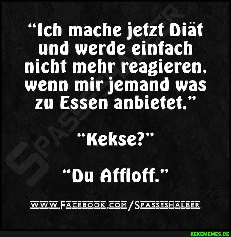 "Ich mache jetzt Diät und werde einfach nicht mehr reagieren, wenn mir jemand was zu Essen anbietet."
"Kekse?"
"Du Affloff."
WWW FATEBOOR. / SEASSESHALBER
