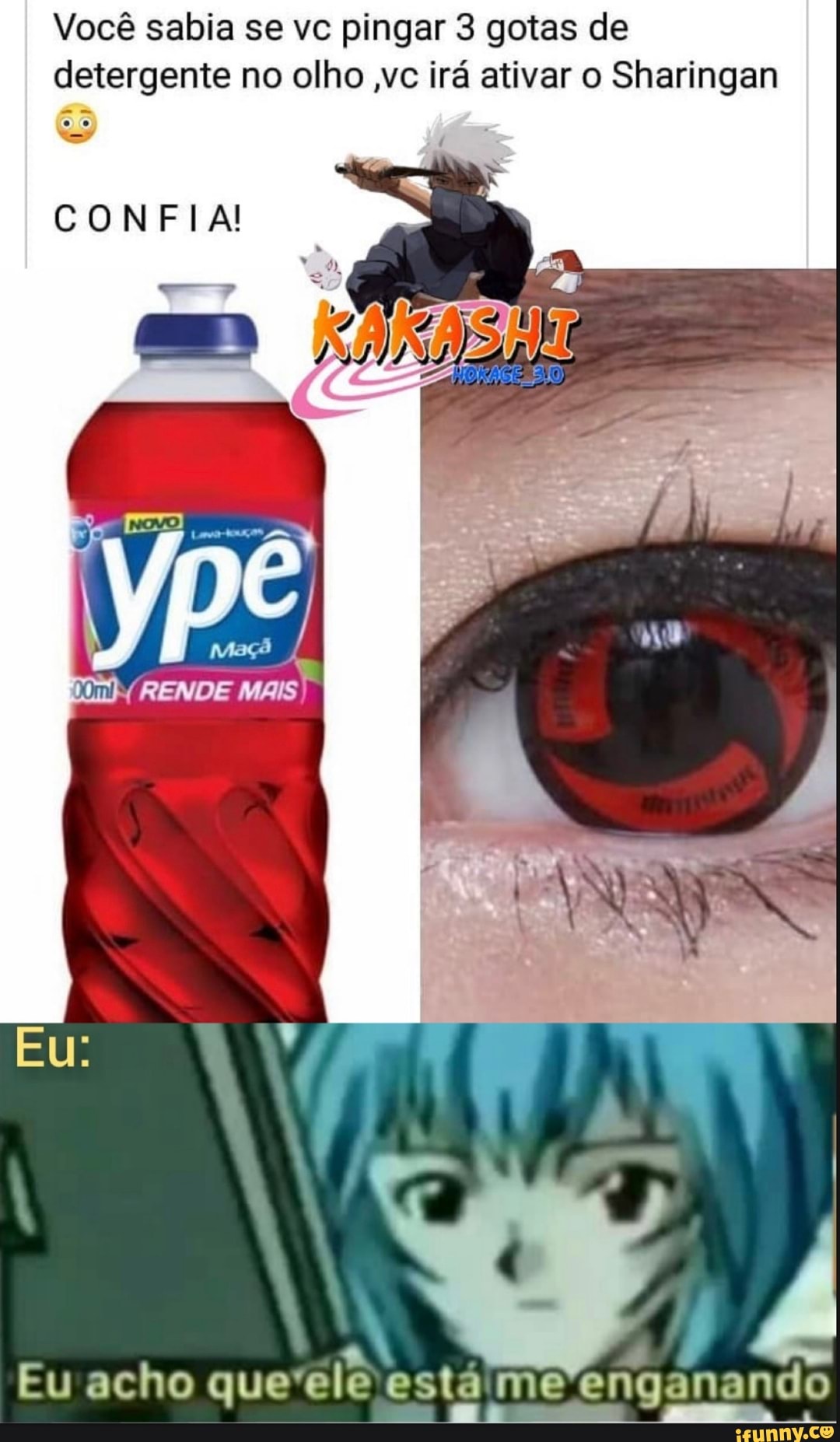 Você sabia se vc pingar 3 gotas de detergente no olho ,vc irá ativar o Sharingan
ÃO
CONFIA!
Es
RENDE
MAIS
A, PP Eu acho que ele está me enganando