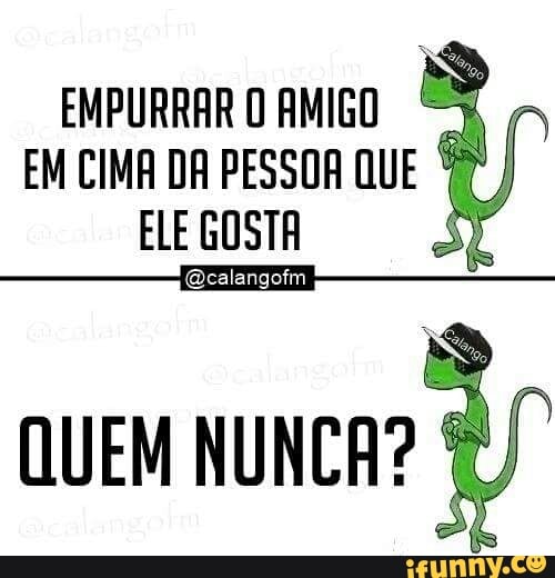 EMPURRAR O AMIGO ©
EM CIMA DA PESSOR QU
ELE GOSTA