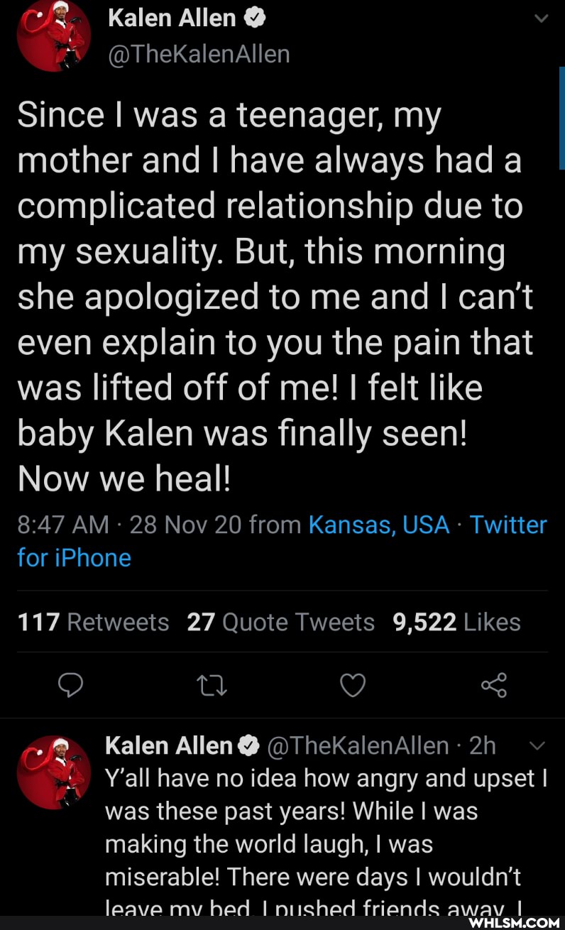 Kalen Allen
@TheKalenAllen
since I was a teenager, my mother and I have always had a complicated relationship due to my sexuality. But, this morning she apologized to me and I can't even explain to you the pain that was lifted off of me! I felt like baby Kalen was finally seen!
Now we heal!
AM 28 Nov 20 from Kansas, USA - Twitter for iPhone
Kalen Allen@ @ThekalenAllen:
Y'all have no idea how angry and upset I was these past years! While I was making the world laugh, I was miserable! There were days I wouldn't
