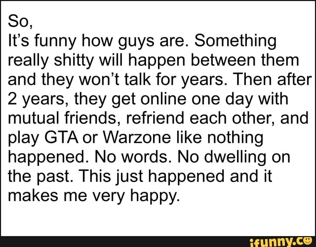 So,
It's funny how guys are. Something really shitty will happen between them and they won't talk for years. Then after
2 years, they get online one day with mutual friends, refriend each other, and play GTA or Warzone like nothing happened. No words. No dwelling on the past. This just happened and it makes me very happy.