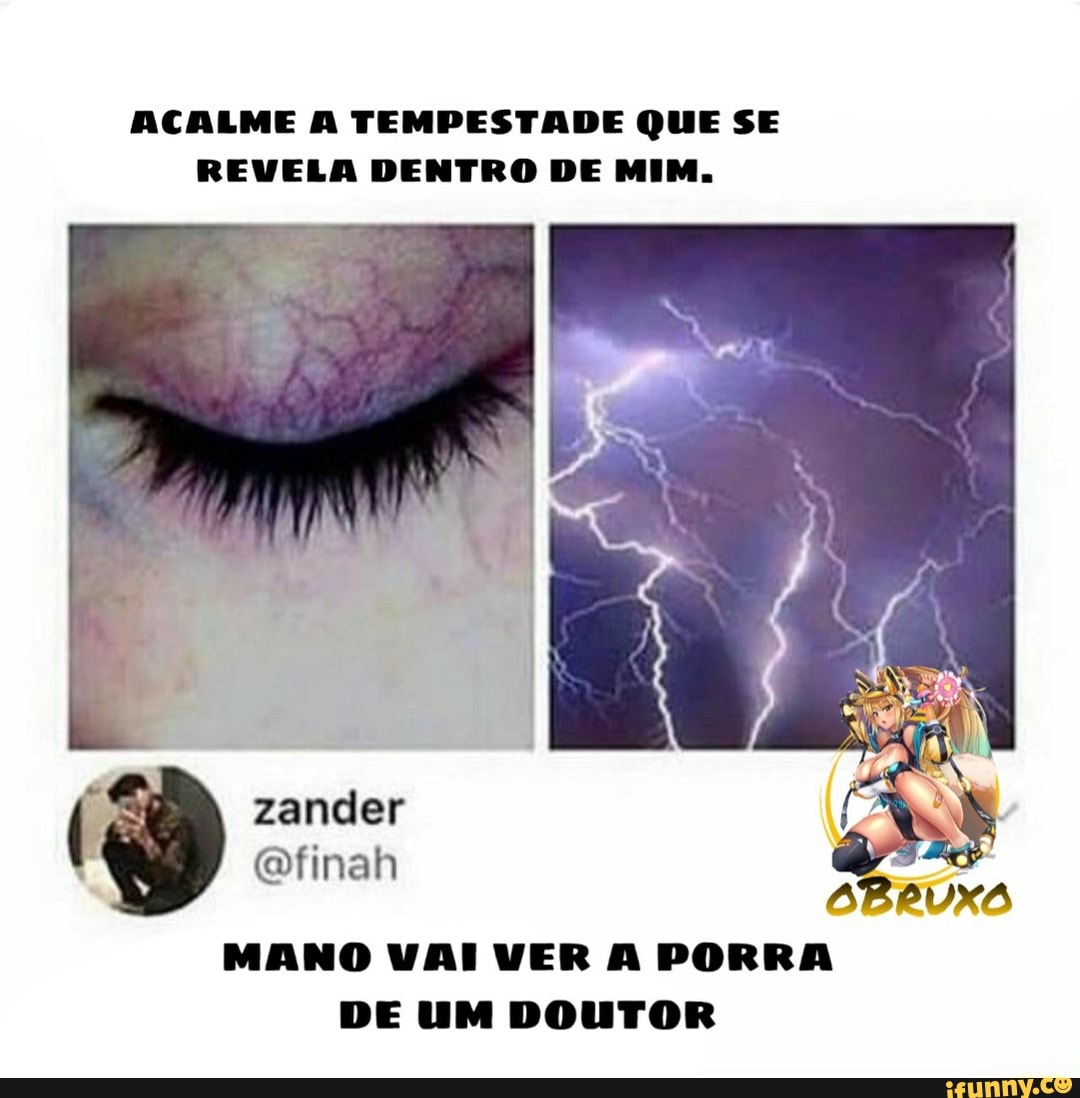 ACALME A TEMPESTADE QUE SE REVELA DENTRO DE MIM,
zander finah
MANO VAI VER A PORRA DE UM DOUTOR