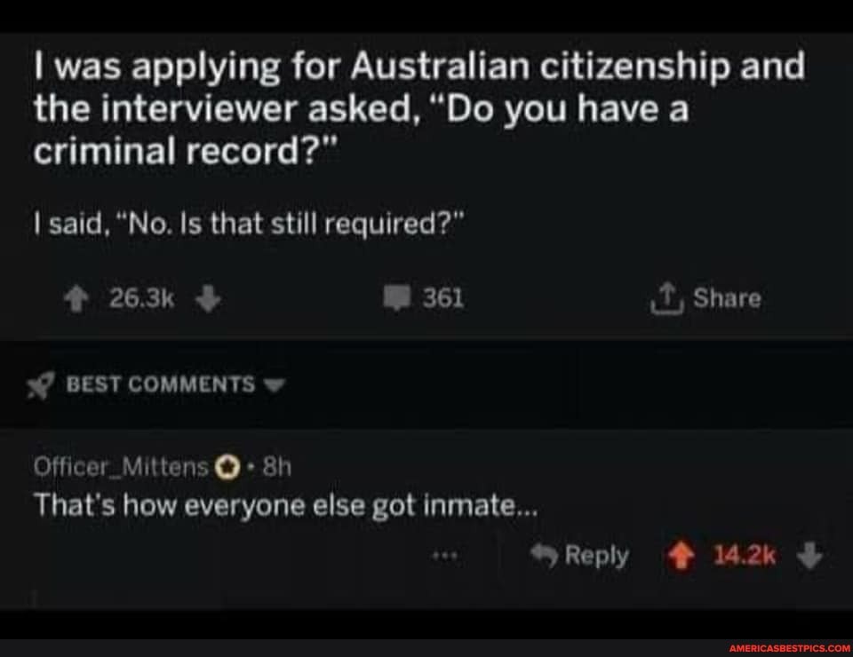 I was applying for Australian citizenship and the interviewer asked, "Do you have a criminal record?"
I said, "No. Is that still required?"
263k 361 Share
BEST COMMENTS
Offieer Mi ten ah
That's how everyone else got inmate...
Reply 2