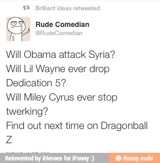 *3 Briliant idea
Will Obama attack Syria?
Will Lil Wayne ever drop
Dedication 5?
Will Miley Cyrus ever stop
twerking?
Find out next time on Dragonball