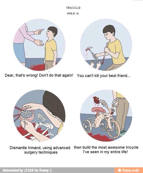 Dear, that's wrong! Don't do that again! You cant kill your best friend...
Dismantle himand, using advanced then build the most awesome tricycle
Ate pee I've seen in my entire life!