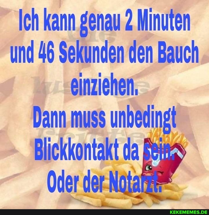 Ich kann genau 2 Minuten und 46 Sekunden den Bauch einziehen,
Dann muss unbedingt
Blickkontakt da
Oder der-Natat