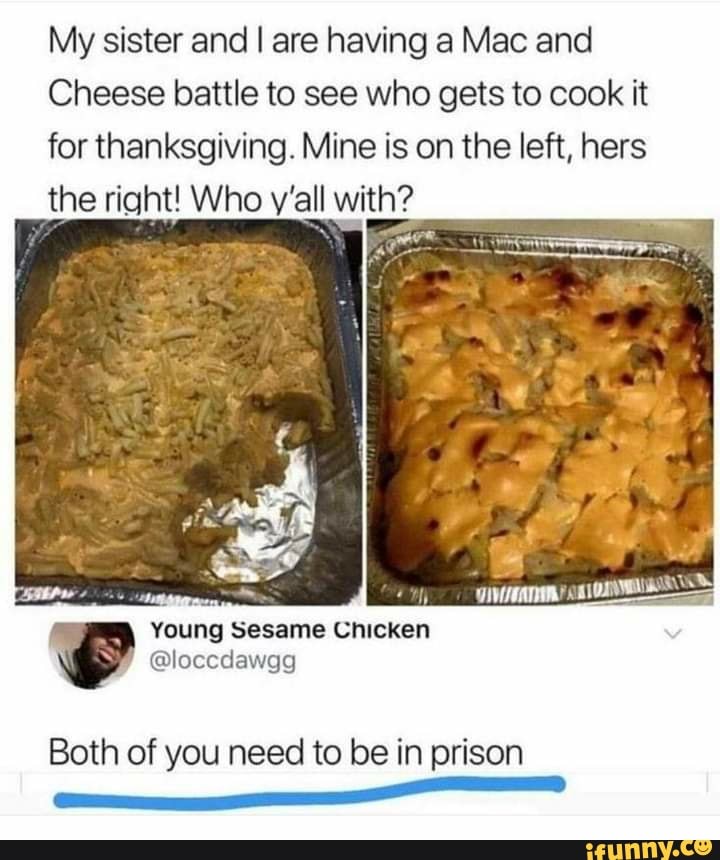 My sister and I are having a Mac and
Cheese battle to see who gets to cook it for thanksgiving. Mine is on the left, hers the right! Who y'all with?
Both of you need to be in prison