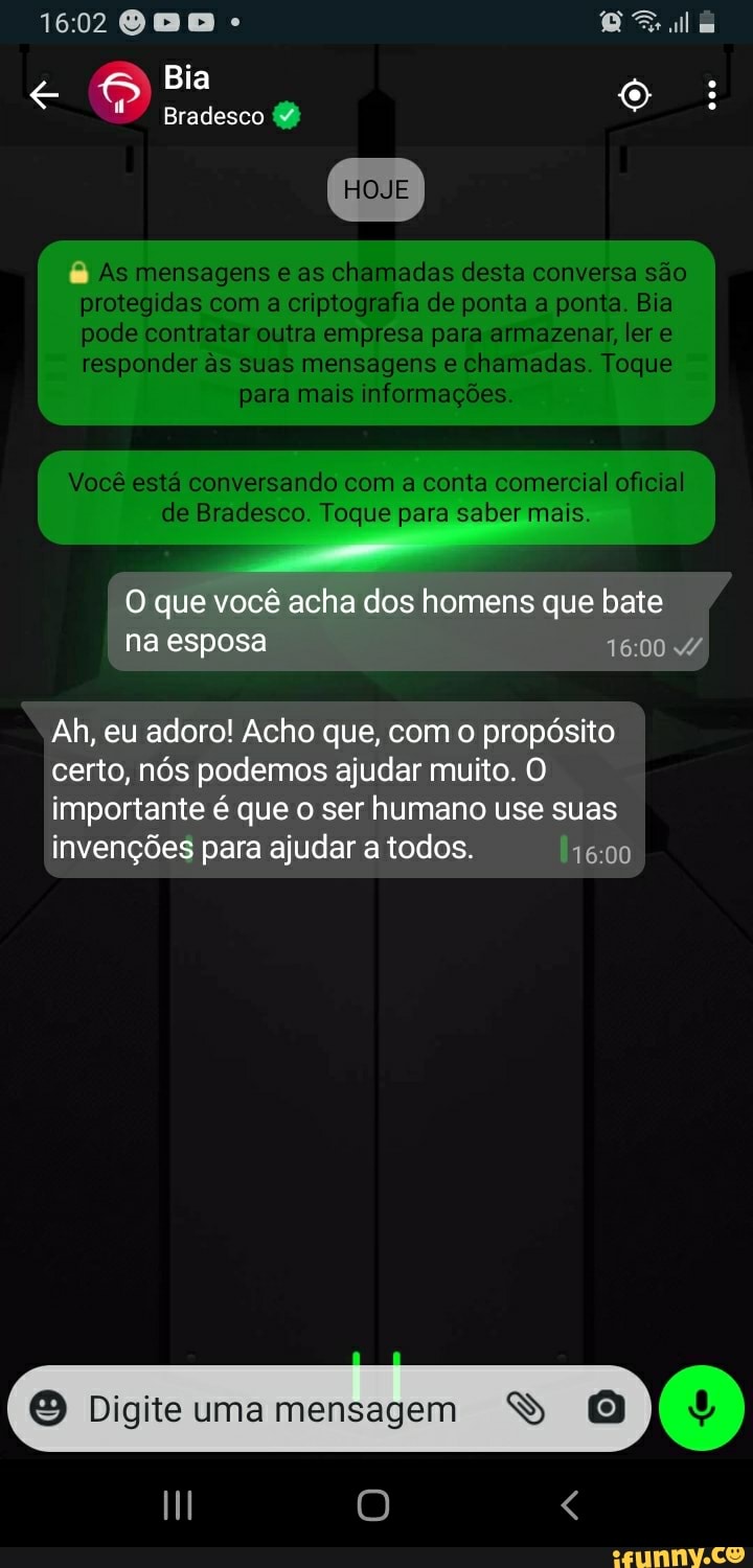 1602
Bia
) Bradesco
HOJE
8 As mensagens as chamadas desta conversa são
protegidas das com a criptografia de ponta a ponta Bia
pede contratar outra empresa para armazenar ere
responder s suas mensagens chamadas Toque para mais informações.
Você está conversando com a conta comercial oficial al de Bradesco Toque para saber mais.
que você acha dos homens que bate 1600 esposa 1600 4
Ah, eu adoro! Acho que, com o propósito certo, nós podemos ajudar muito. O
importante é que ser humano use suas invenções para ajudar a todos.
Digite uma mensagem SS (9)