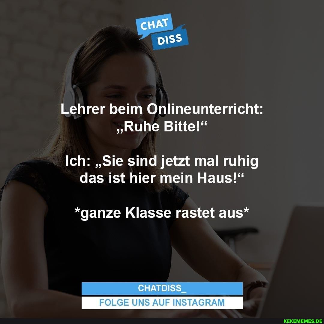 cHAT
Lehrer beim Onlineunterricht:
"Ruhe Bitte!"
Ich: "Sie sind jetzt mal ruhig das ist hier mein Haus!"
*ganze Klasse rastet aus*
CHATDISS_
FOLGE UNS AUF INSTAGRAM