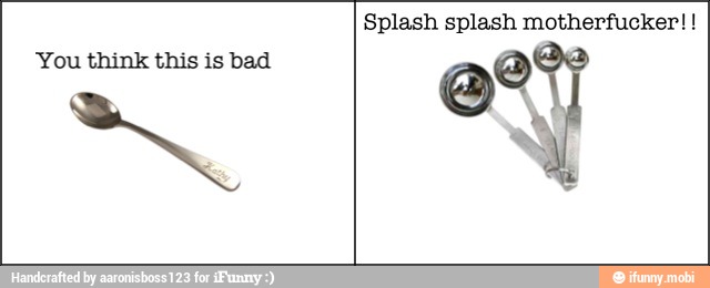 You think this is bad
Splash splash motherfucker!