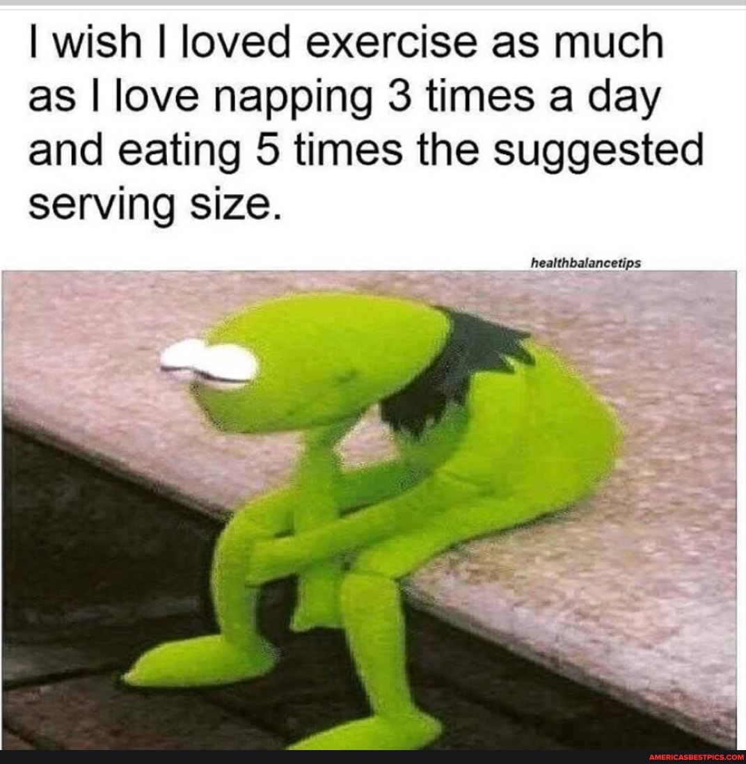 I wish I loved exercise as much as I love napping 3 times a day and eating 5 times the suggested serving size.
healthbalancetips