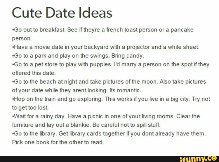 Cute Date Ideas
*Go out to breakfast. See if theyre a french toast person or a pancake person.
sHave a movie date in your backyard with a projector and a white sheet.
*Go to a park and play on the swings. Bring candy.
*Go to a pet store to play with puppies. I'd marry a person on the spot if they offered this date.
*Go to the beach at night and take pictures of the moon. Also take pictures of your date while they arent looking. Its romantic.
Hop on the train and go exploring. This works if you live in a big city. Try not to get too lost.
"Wait for a rainy day. Have a picnic in one of your living rooms. Clear the furniture and lay out a blankie. Be careful not to spill stuff.
*Go to the library. Get library cards together if you dem already have them.
Pick one book for the other to read.