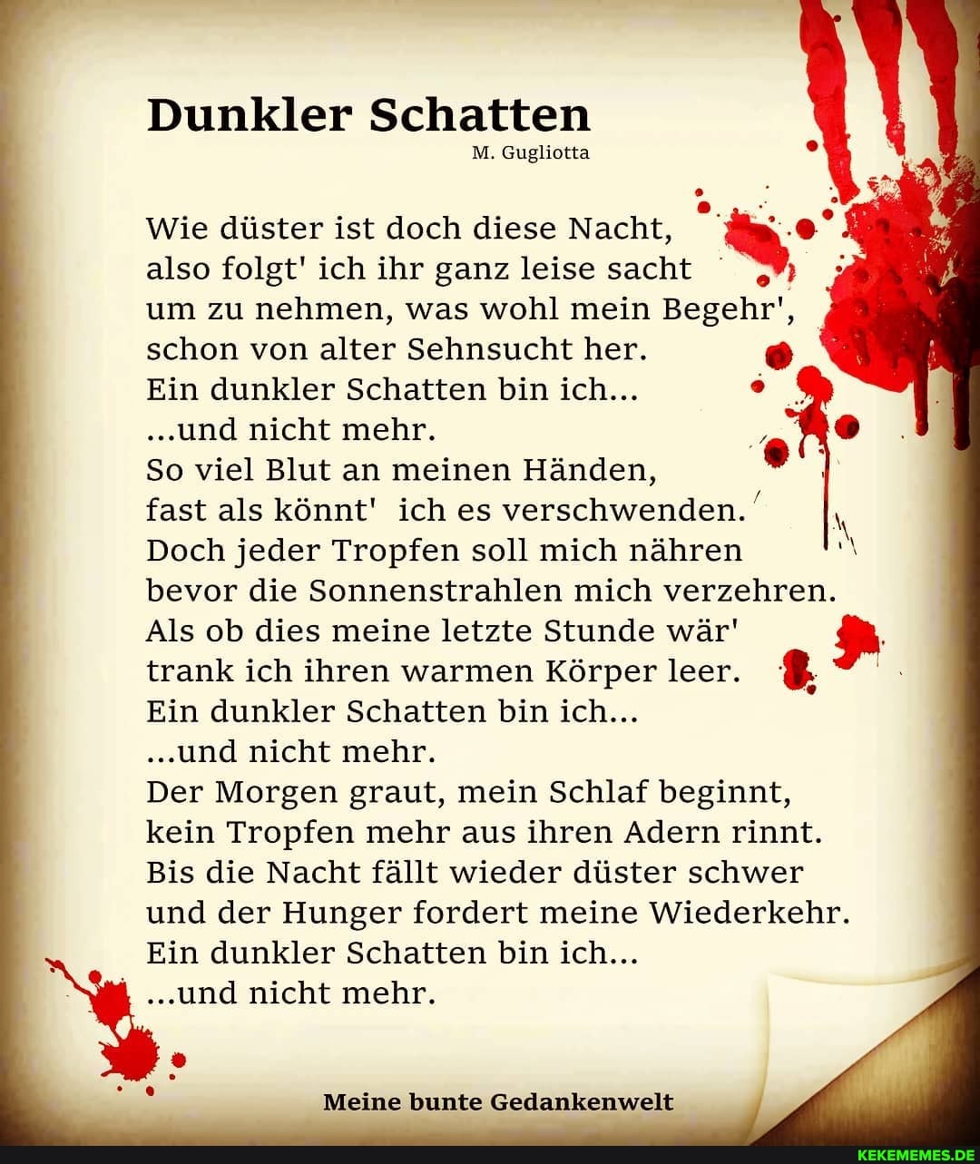 Dunkler Schatten
M. Gugliotta
Wie düster ist doch diese Nacht, also folgt' ich ihr ganz leise sacht ; um zu nehmen, was wohl mein Begehr', schon von alter Sehnsucht her.
Ein dunkler Schatten bin ich...
..und nicht mehr.
So viel Blut an meinen Händen, fast als könnt' ich es verschwenden.
Doch jeder Tropfen soll mich nähren bevor die Sonnenstrahlen mich verzehren.
Als ob dies meine letzte Stunde wär' trank ich ihren warmen Körper leer.
Ein dunkler Schatten bin ich...
..und nicht mehr.
Der Morgen graut, mein Schlaf beginnt, kein Tropfen mehr aus ihren Adern rinnt.
Bis die Nacht fällt wieder düster schwer und der Hunger fordert meine Wiederkehr.
Ein dunkler Schatten bin ich...
...und nicht mehr.
Meine bunte Gedankenwelt