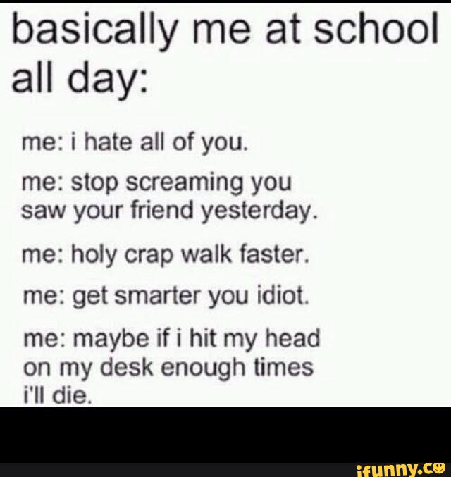 basically me at school
all day:
me: i hate all of you.
me: stop screaming you
saw your friend yesterday.
me: holy crap walk faster.
me: get smarter you idiot.
me: maybe ifi hit my head
on my desk enough times
i'll die. -