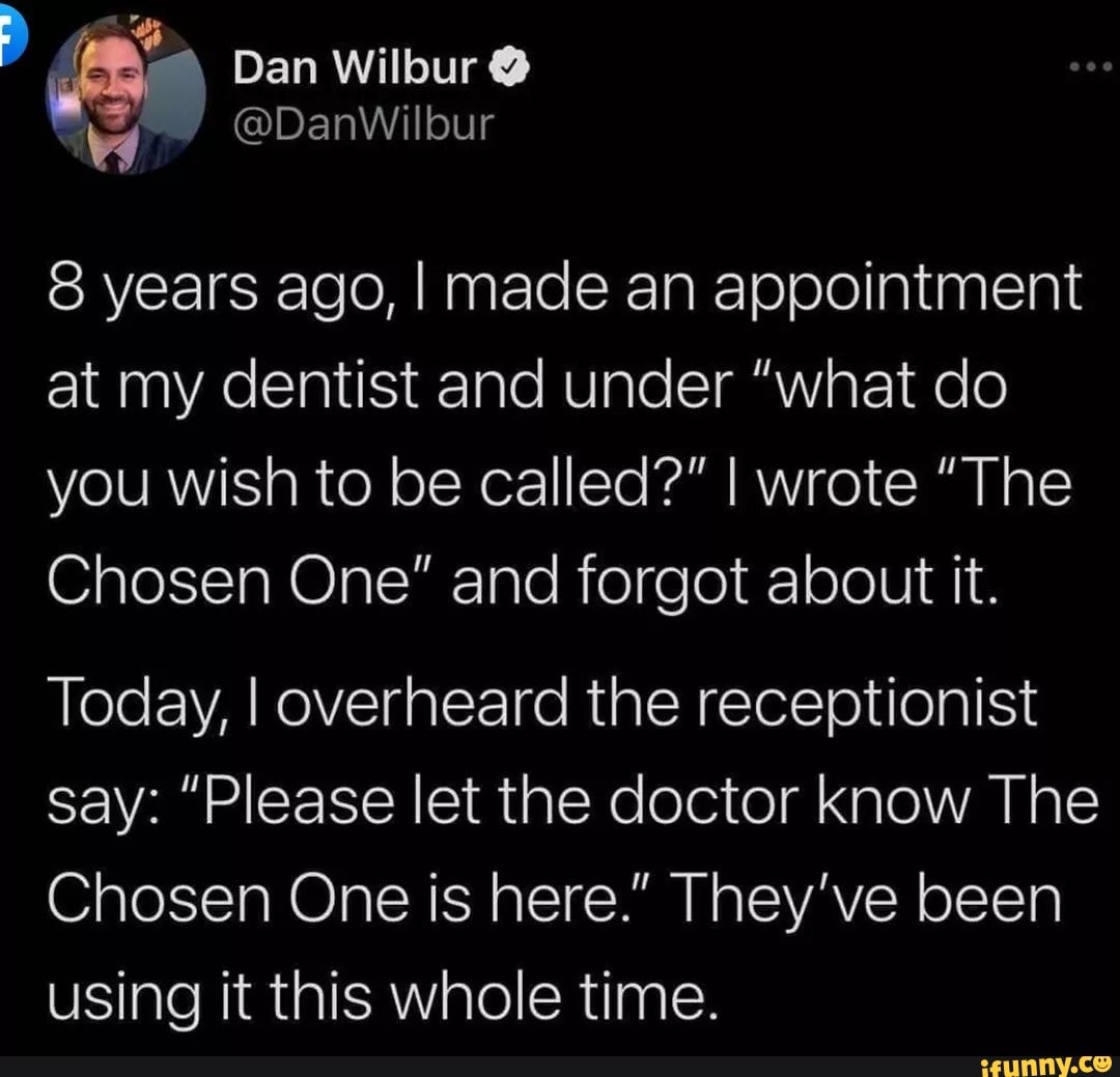 Dan Wilbur
@DanWilbur
8 years ago, I made an appointment at my dentist and under "what do you wish to be called?" I wrote "The
Chosen One" and forgot about it.
Today, I overheard the receptionist say: "Please let the doctor know The
Chosen One is here." They've been using it this whole time.