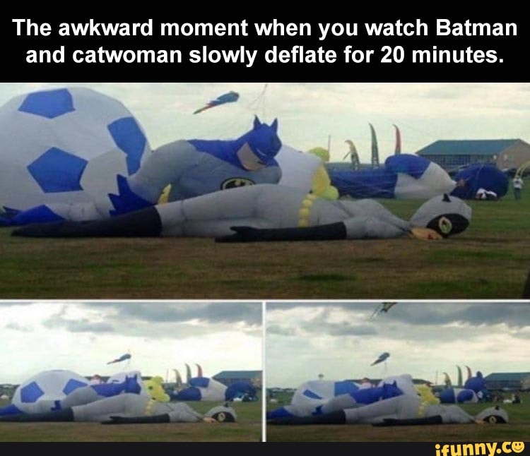 The awkward moment when you watch Batman
and catwoman slowly deflate for 20 minutes.
