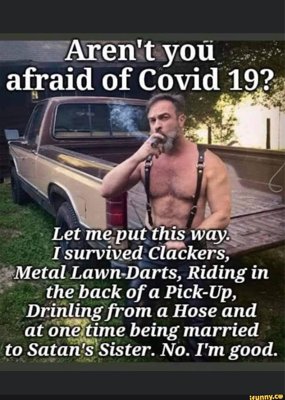 Afraid of Covid 192; T survived Clackers, *Metal Lawn-Darts, Riding in the  back of a Pick-Up, Drinling from a Hose and at onejtime being married to  Satan's Sister. No. I'm good. - )