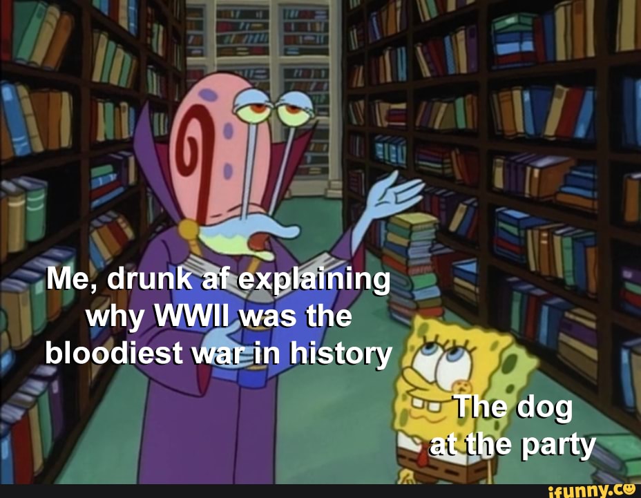 Me, drunk af explaining why WWII was the bloodiest war in history
The dog at the party