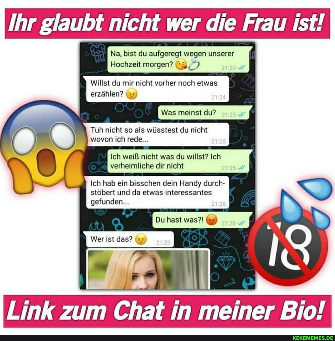 Ihr glaubt nicht wer die Frau ist!
Na, bist du aufgeregt wegen unserer
Hochzeit morgen?
Willst du mir nicht vorher noch etwas
erzählen? (9)
Was meinst du?
Tuh nicht so als wüsstest du nicht wovon ich rede...
wf
Ich weiß nicht was du willst? Ich
verheimliche dir nicht
Ich hab ein bisschen dein Handy durch- stöbert und da etwas interessantes
gefunden...
Link zum Chat in meiner Bic!
Wer ist das?