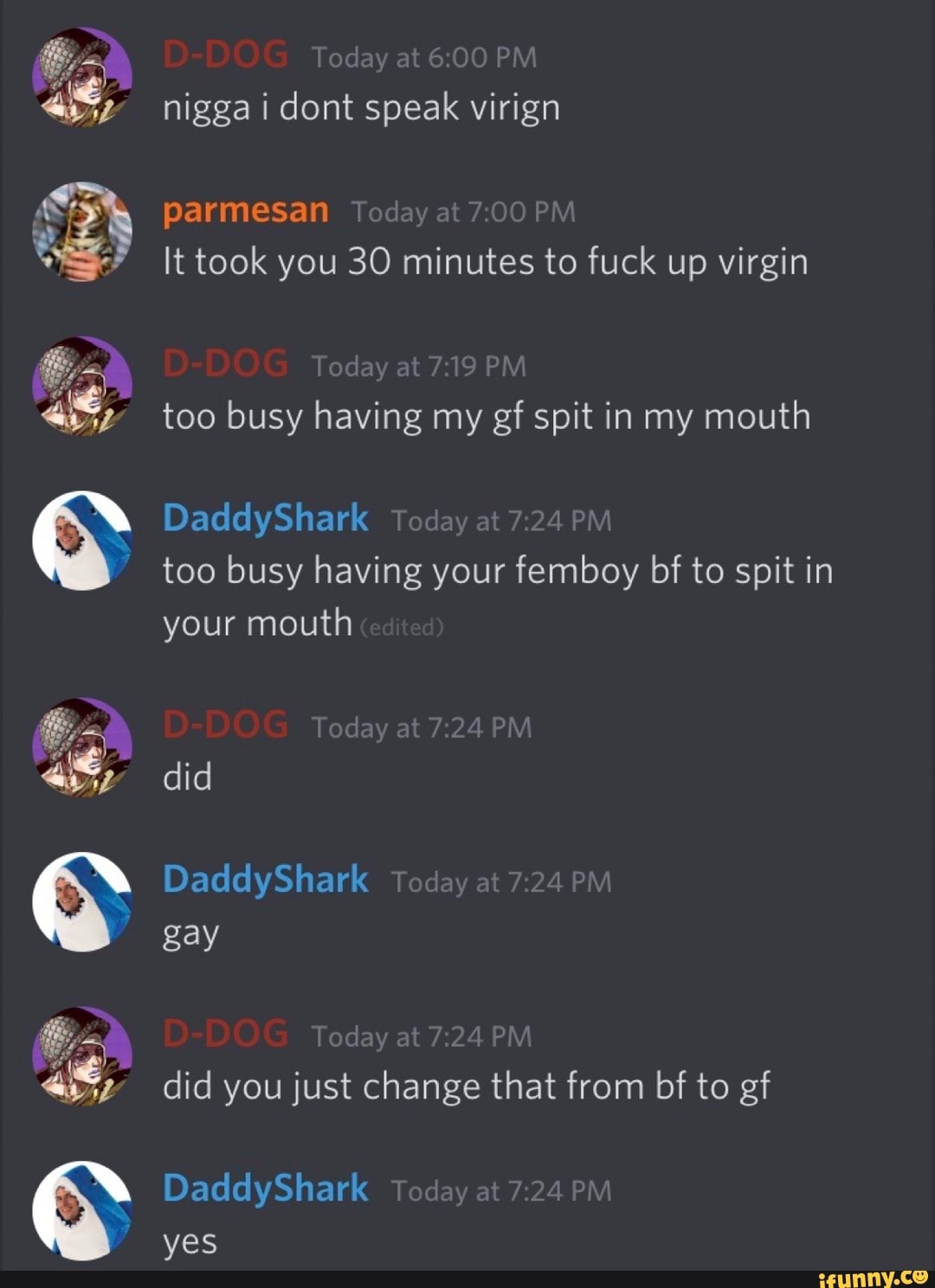 nigga i dont speak virign
parmesan
I
It took you 30 minutes to fuck up virgin
too busy having my ef spit in my mouth
too busy having your femboy bf to spit in
your mouth
gay
did you just change that from bf to gf