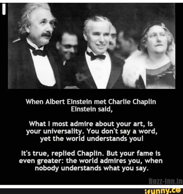 When Albert Einstein met Charlie Chaplin
Einstein said,
What I most admire about your art, is
your universality. You don't say a word,
yet the world understands youl
It's true, replied Chaplin. But your fame is
even greater: the world admires you, when
nobody understands what you say.