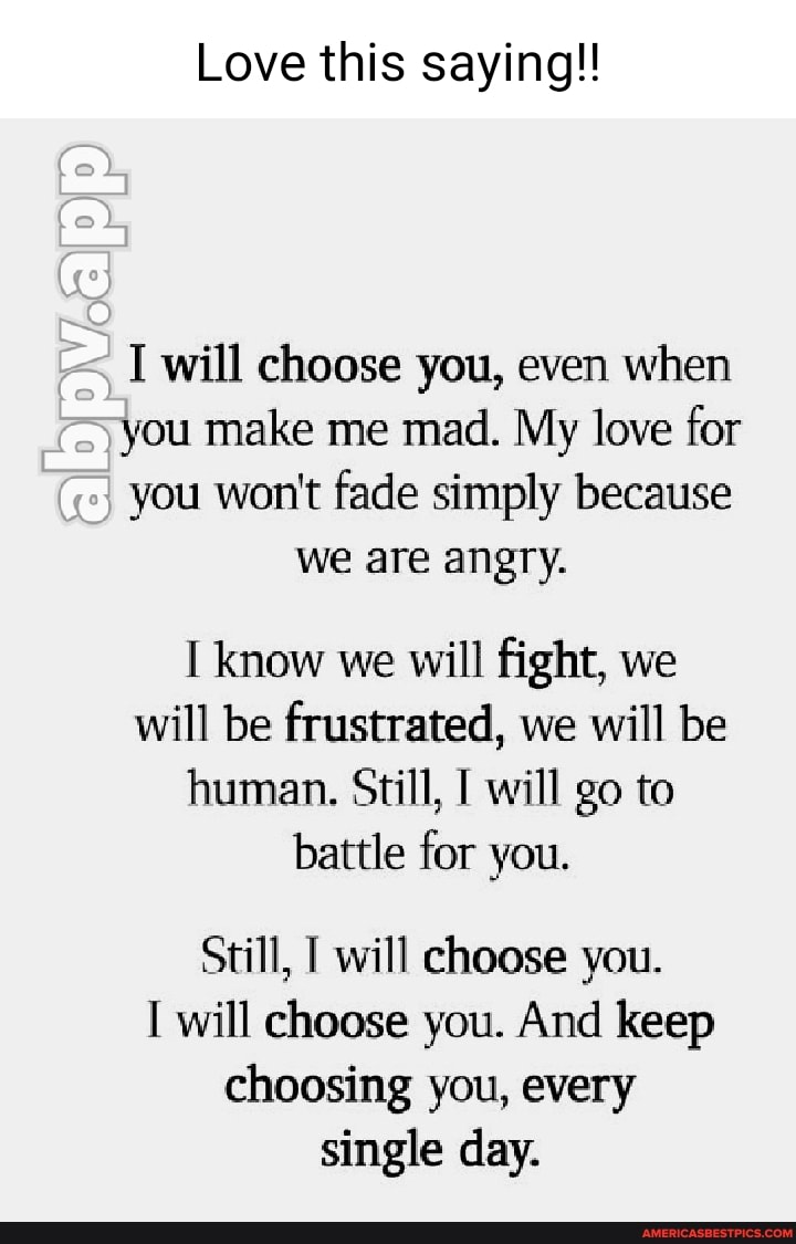 Love this saying!!
I will choose you, even when
you make me mad. My love for
you won't fade simply because we are angry.
know we will fight, we will be frustrated, we will be human. Still, will go to battle for you.
Still, will choose you.
will choose you. And keep choosing you, every single day.